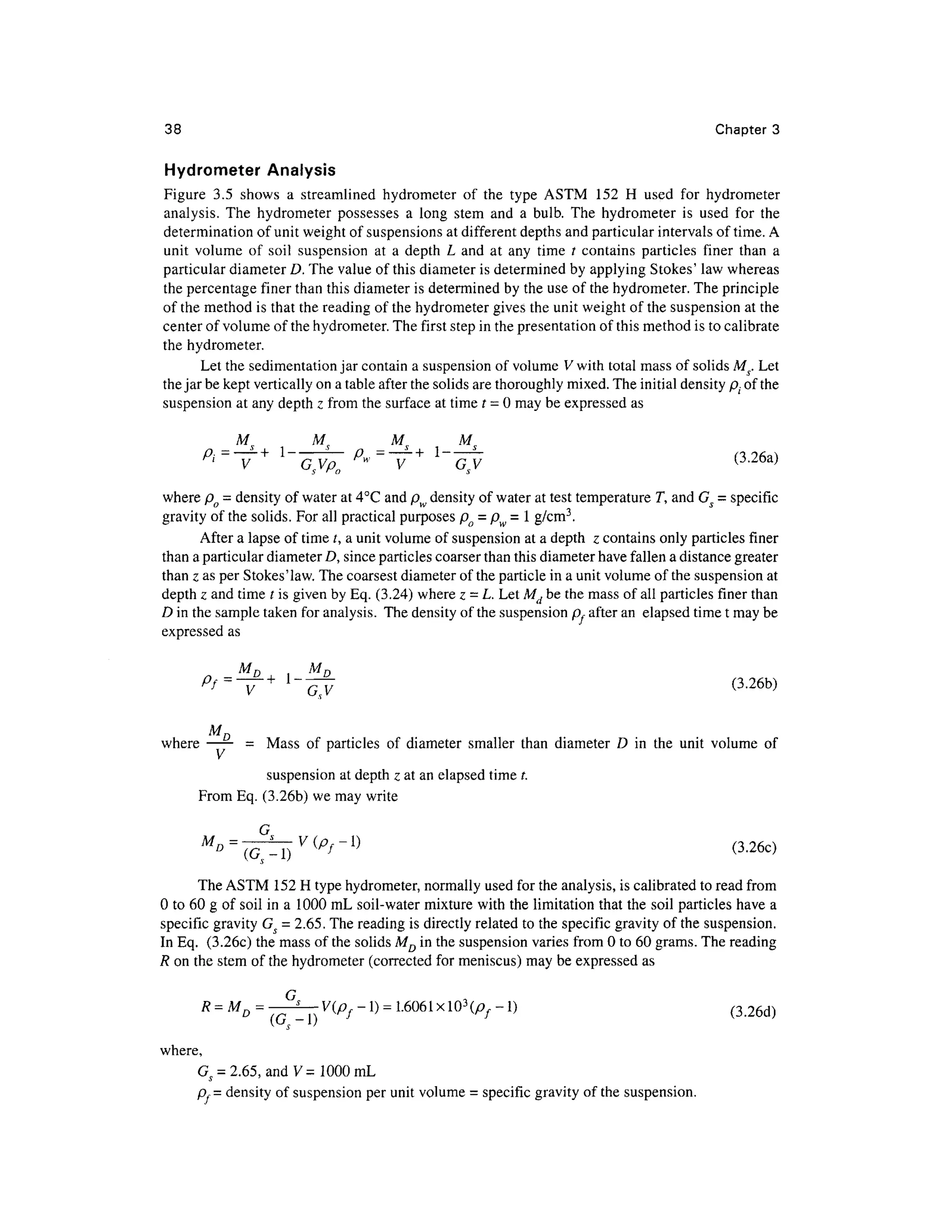 38 Chapte r 3
Hydrometer Analysi s
Figure 3. 5 show s a streamline d hydromete r o f th e typ e AST M 15 2 H use d fo r hydromete r
analysis. Th e hydromete r possesse s a lon g ste m an d a bulb . The hydromete r i s use d fo r th e
determination of unit weight of suspensions at different depths and particular intervals of time. A
unit volum e o f soi l suspensio n a t a dept h L an d a t an y tim e / contain s particle s fine r tha n a
particular diameter D. The value of this diameter is determined by applying Stokes' law whereas
the percentage fine r than this diameter is determined by the use of the hydrometer. The principle
of the method is that the reading of the hydrometer gives the unit weight of the suspension at the
center of volume of the hydrometer. The first step in the presentation of this method is to calibrate
the hydrometer.
Let the sedimentation jar contain a suspension of volume V with total mass of solids Ms. Let
the jar be kept vertically on a table after the solids are thoroughly mixed. The initial density p;. of the
suspension at any depth z from the surface at time t = 0 may be expressed a s
M M M M
_ _
Pi=
~V+ l
~~G^ P
»= ~V + l
~^ (
where po = density of water at 4°C and pw density of water at test temperature T , and Gs = specific
gravity of the solids. For all practical purposes po = pw = 1 g/cm3
.
After a lapse of time t, a unit volume of suspension at a depth z contains only particles finer
than a particular diameter D, since particles coarser than this diameter have fallen a distance greater
than z as per Stokes'law. The coarsest diameter of the particle in a unit volume of the suspension at
depth z and time t is given by Eq. (3.24) where z = L. Let Md b e the mass of all particles finer than
D in the sample taken for analysis. The density of the suspension p, after an elapse d time t may be
expressed as
MD
where -
=Mas s of particles o f diameter smalle r tha n diamete r D in the unit volum e o
f
suspension at depth z at an elapsed time t.
From Eq. (3.26b) we may write
" =
- T ) P
f - (3.26 0
The ASTM 152 H type hydrometer, normally used for the analysis, is calibrated to read from
0 to 60 g of soil in a 1000 m L soil- water mixture with the limitation that the soil particles hav e a
specific gravity Gs = 2.65. The reading is directly related t o the specific gravity of the suspension.
In Eq. (3.26c ) the mass of the solids MD i n the suspension varies from 0 to 60 grams. The reading
R on the stem of the hydrometer (corrected fo r meniscus) may be expressed a s
(3.26d)
where,
Gs = 2.65, an d V= 1000 mL
p,= density of suspension per unit volume = specific gravity of the suspension.
 