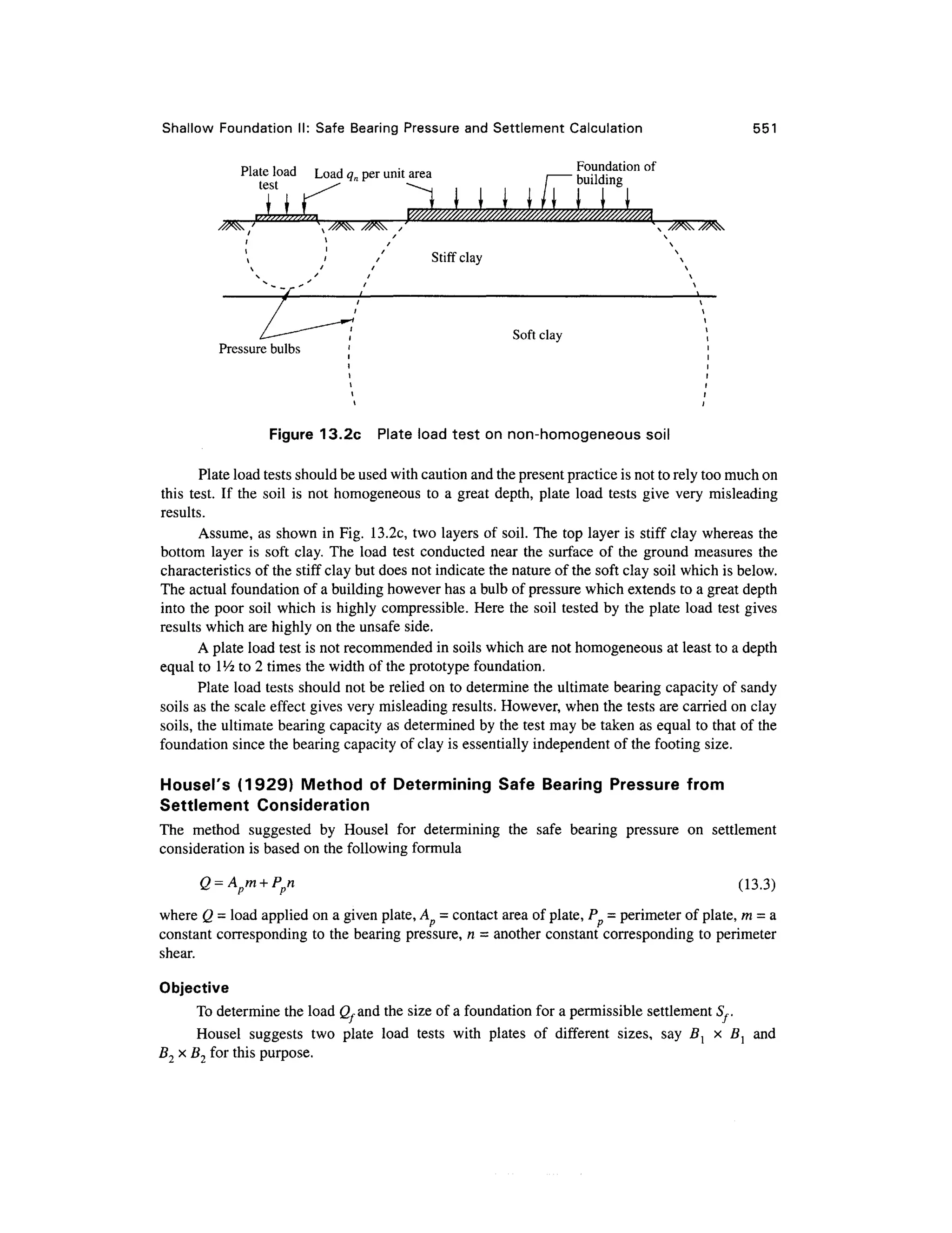 Shallow Foundatio n II : Safe Bearing Pressure and Settlement Calculatio n 55 1
Pistp inaH T A •* Foundatio n o f
Flate load Loa d qn per unit area
test ^ca
/ buildin g
I
l
J
J
J
J
l
L
L
i
J
y/////////////////^^^^
Stiff clay
Soft cla y
Pressure bulbs
Figure 13.2c Plat e load test on non-homogeneous soi l
Plate load tests should be used with caution and the present practice is not to rely too much on
this test . I f the soi l i s no t homogeneous t o a great depth , plate loa d test s giv e ver y misleadin g
results.
Assume, as shown in Fig. 13.2c , two layers of soil. The top layer is stiff cla y whereas th e
bottom laye r i s sof t clay . The loa d tes t conducte d nea r th e surfac e of th e groun d measure s th e
characteristics of the stiff clay but does not indicate the nature of the soft clay soil which is below.
The actual foundation of a building however has a bulb of pressure which extends to a great depth
into the poor soi l whic h is highly compressible. Her e the soil tested b y the plate load tes t gives
results which are highly on the unsafe side .
A plate load test is not recommended in soils which are not homogeneous a t least to a depth
equal to  l
/2 to 2 times the width of the prototype foundation.
Plate load tests should not be relied on to determine the ultimate bearing capacity of sandy
soils as the scale effect give s very misleading results. However, when the tests are carried on clay
soils, the ultimate bearing capacity as determined by the test may be taken as equal to that of the
foundation sinc e the bearing capacity of clay is essentially independent of the footing size.
Housel's (1929 ) Metho d o f Determinin g Saf e Bearin g Pressur e fro m
Settlement Consideratio n
The metho d suggeste d b y House l fo r determinin g th e saf e bearin g pressur e o n settlemen t
consideration is based on the following formula
O = A m + Pn C1 3 3)
^ p p ±~>.~> j
where Q = load applied on a given plate, A = contact area of plate, P = perimeter o f plate, m = a
constant corresponding t o the bearing pressure, n - anothe r constant corresponding t o perimeter
shear.
Objective
To determine the load (Xand the size of a foundation for a permissible settlemen t 5-..
Housel suggest s tw o plat e loa d test s wit h plate s o f differen t sizes , sa y B l x B^ an d
B2 x B2 for this purpose.
 