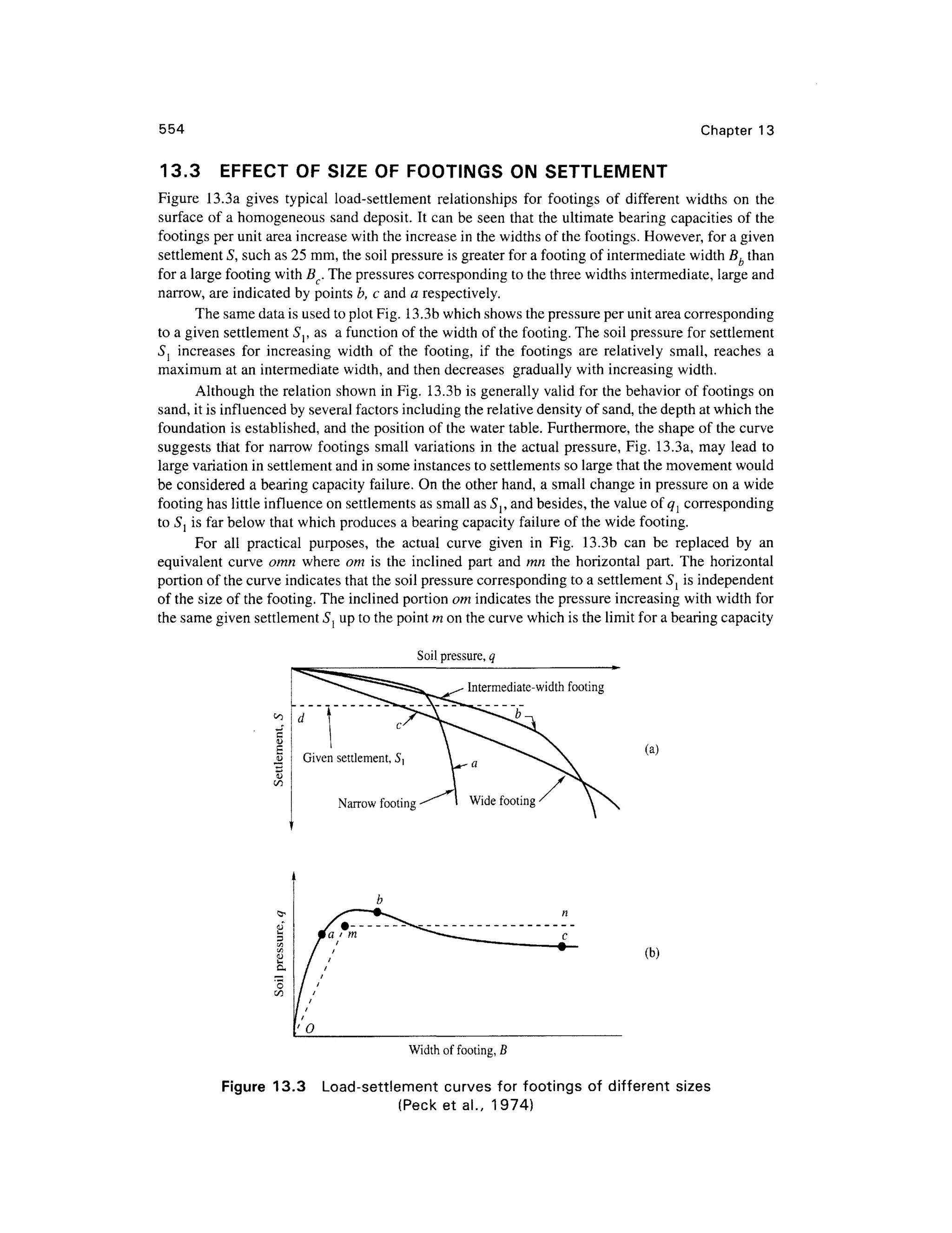 554 Chapter 1 3
13.3 EFFEC T OF SIZE OF FOOTINGS O N SETTLEMEN T
Figure 13.3 a give s typica l load-settlemen t relationship s fo r footing s o f differen t width s o n th e
surface of a homogeneous san d deposit. It can be seen tha t the ultimate bearing capacitie s o f the
footings per unit area increase with the increase in the widths of the footings. However, for a given
settlement 5, such as 25 mm, the soil pressure is greater for a footing of intermediate width Bb than
for a large footing with BC. The pressures corresponding t o the three widths intermediate, large and
narrow, are indicated by points b, c and a respectively.
The same data is used to plot Fig. 13.3b which shows the pressure per unit area corresponding
to a given settlement 5j, as a function o f the width of the footing. The soil pressure for settlement
Sl increase s fo r increasin g widt h of th e footing , i f th e footing s ar e relativel y small , reache s a
maximum at an intermediate width, and then decreases graduall y with increasing width.
Although the relation shown in Fig. 13.3 b is generally vali d for the behavior of footings on
sand, it is influenced by several factors including the relative density of sand, the depth at which the
foundation i s established, an d the position of the water table. Furthermore, th e shape of the curve
suggests tha t for narro w footing s small variation s in the actual pressure, Fig . 13.3a , may lead t o
large variation in settlement and in some instances to settlements so large that the movement would
be considered a bearing capacity failure. On the other hand, a small change in pressure o n a wide
footing has little influence on settlements as small as S{ , and besides, the value of ql correspondin g
to Sj is far below that which produces a bearing capacity failure of the wide footing.
For al l practica l purposes , th e actua l curv e give n i n Fig . 13.3 b ca n b e replace d b y a n
equivalent curv e omn wher e o m i s the inclined part an d mn the horizonta l part . Th e horizonta l
portion of the curve indicates that the soil pressure corresponding t o a settlement S{ i s independent
of the size of the footing. The inclined portion om indicates the pressure increasin g with width for
the same given settlement S{ up to the point m on the curve which is the limit for a bearing capacity
Soil pressure, q
Given settlement, S
Narrow footin g
(a)
(b)
Width of footing, B
Figure 13. 3 Load-settlemen t curve s for footing s of differen t sizes
(Peck e t al., 1974 )
 