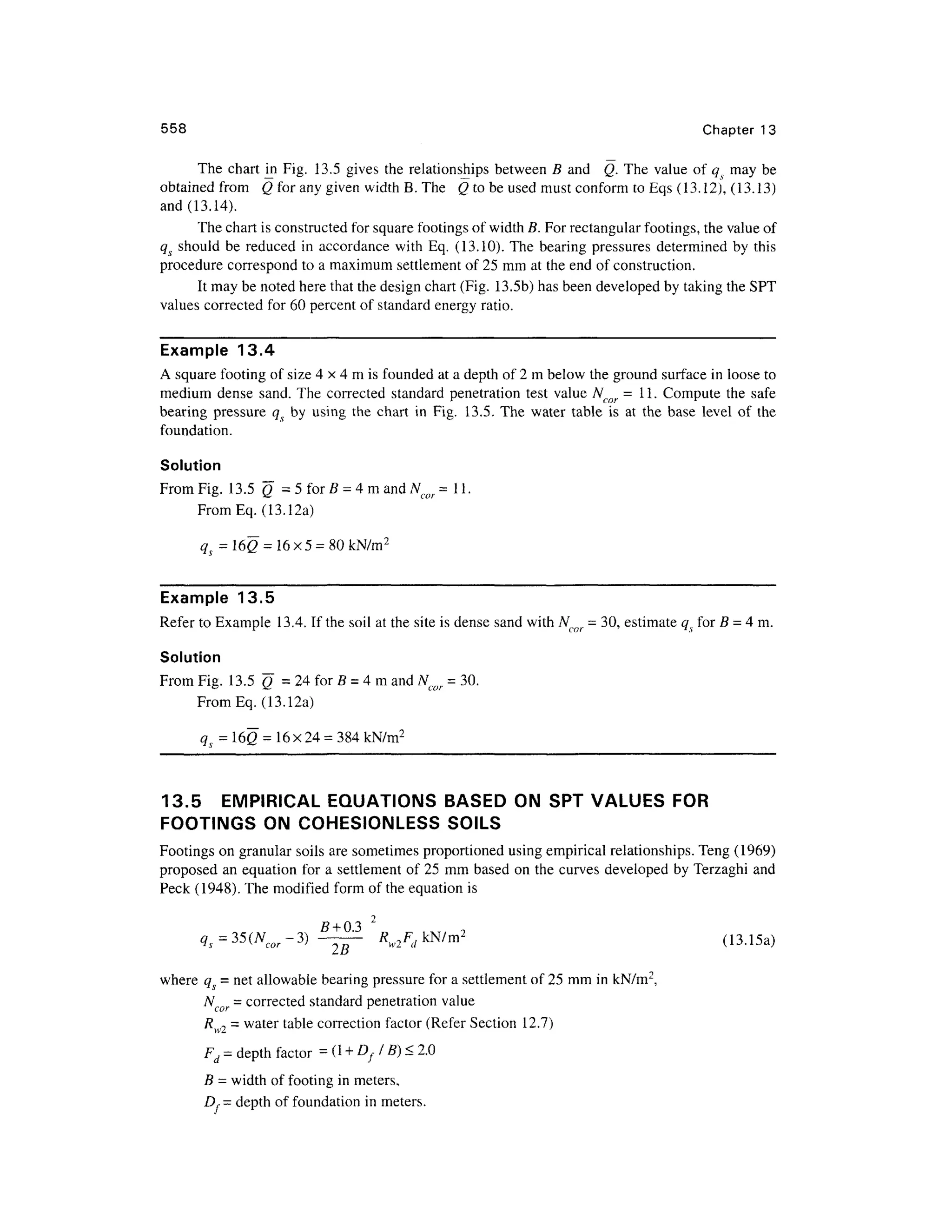 558 Chapte r 1 3
The char t m Fig . 13. 5 give s th e relationships between B an d Q . The valu e of qs ma y b e
obtained from Q for any given width B. The Q to be used must conform to Eqs (13.12), (13.13)
and (13.14).
The chart is constructed for square footings of width B. For rectangular footings, the value of
qs shoul d b e reduce d i n accordance wit h Eq . (13.10) . The bearin g pressure s determine d by thi s
procedure correspon d t o a maximum settlement of 25 mm at the end of construction.
It may be noted here that the design chart (Fig. 13.5b ) has been developed by taking the SPT
values corrected fo r 60 percent of standard energy ratio.
Example 13. 4
A square footing of size 4 x 4 m is founded at a depth of 2 m below the ground surface in loose to
medium dens e sand . The correcte d standar d penetration test valu e Ncor = 11 . Comput e th e safe
bearing pressur e qs b y usin g th e char t i n Fig . 13.5 . Th e wate r tabl e i s a t th e bas e leve l o f th e
foundation.
Solution
From Fig. 13. 5 Q = 5 for B = 4 m and Ncor = 11 .
From Eq . (13.12a)
q = 160 = 16x5 = 80 kN/m2
Example 13. 5
Refer to Example 13.4 . If the soil at the site is dense sand with Ncor = 30, estimate qs for B = 4 m.
Solution
From Fig. 13. 5 Q = 2 4 fo r B = 4m an d N= 30 .
^ *~- cor
FromEq. (13.12a)
<7s = 16Q = 16 x24 = 384 kN/m2
13.5 EMPIRICA L EQUATION S BASE D O N SP T VALUES FOR
FOOTINGS O N COHESIONLES S SOIL S
Footings o n granular soils are sometimes proportioned usin g empirical relationships. Teng (1969)
proposed an equation fo r a settlement of 25 mm based on the curves developed b y Terzaghi an d
Peck (1948). The modified form of the equation is
(13.15a)
where q - ne t allowable bearing pressure for a settlement of 25 mm in kN/m2
,
Ncor = corrected standar d penetration value
R= water table correction factor (Refer Section 12.7 )
WZ
Fd = depth factor = d + Df I B) < 2.0
B = width of footing in meters,
D,= depth of foundation in meters.
 