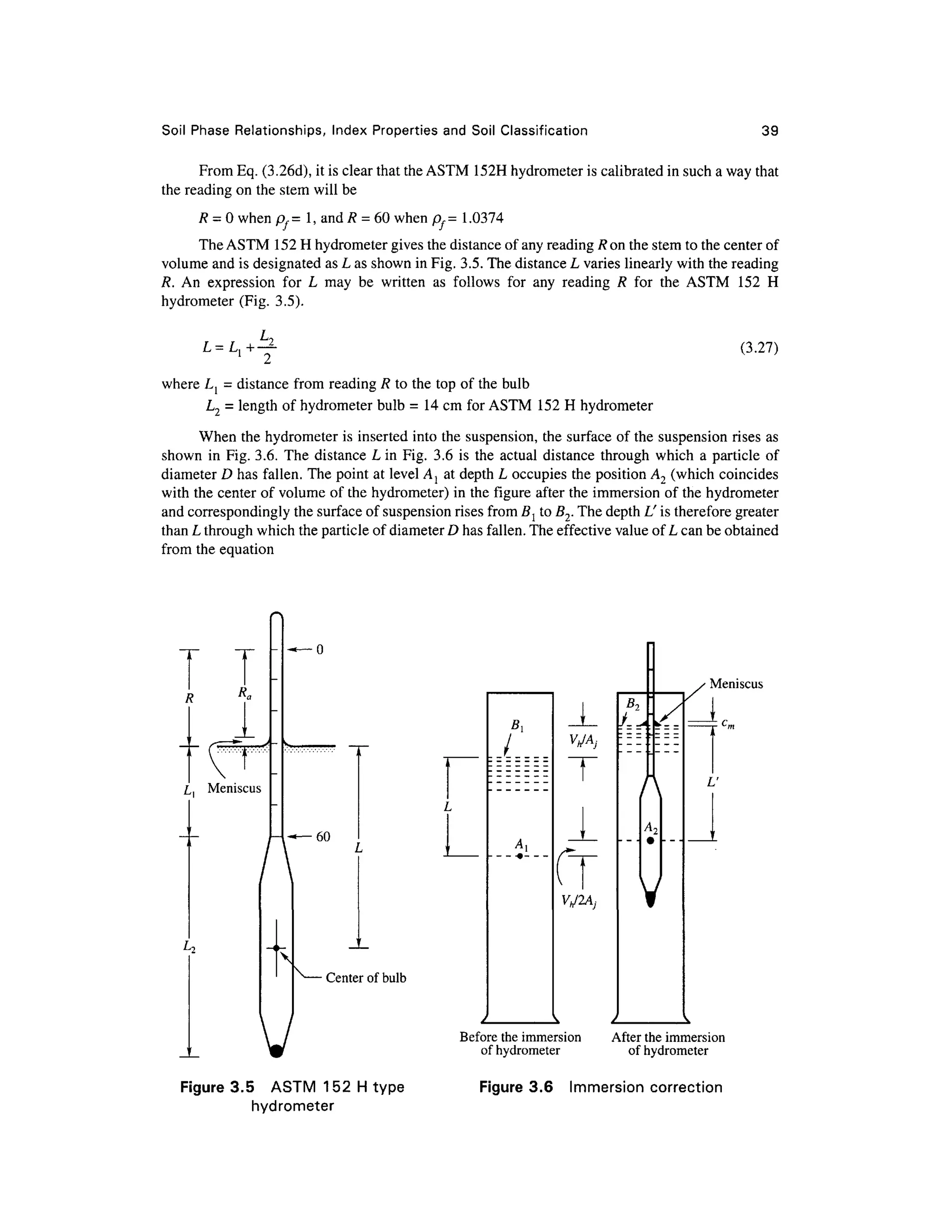 Soil Phas e Relationships , Inde x Propertie s an d Soi l Classificatio n 39
From Eq. (3.26d), it is clear that the ASTM 152 H hydrometer is calibrated in such a way that
the reading on the stem will be
R = 0 when pf= 1 , and R = 60 when pf= 1.037 4
The ASTM 15 2 H hydrometer gives the distance of any reading R on the stem to the center of
volume and is designated as L as shown in Fig. 3.5. The distance L varies linearly with the reading
R. A n expressio n fo r L ma y b e writte n a s follow s fo r an y readin g R fo r th e AST M 15 2 H
hydrometer (Fig. 3.5) .
£ = A +Y ( 3
-27
)
where L{ = distance fro m readin g R to the top of the bulb
L2 = length of hydrometer bulb = 1 4 cm for ASTM 15 2 H hydrometer
When the hydrometer is inserted int o the suspension, the surface of the suspension rises as
shown i n Fig. 3.6. Th e distanc e L in Fig. 3. 6 is the actua l distanc e throug h whic h a particle of
diameter D has fallen. The point at level Aj a t depth L occupies th e position A2 (which coincide s
with the center of volume of the hydrometer) in the figure after the immersion o f the hydrometer
and correspondingly the surface of suspension rises from Bl to B2. The depth L' is therefore greater
than L through which the particle of diameter D has fallen. The effective value of L can be obtained
from th e equation
T
Ra
L Meniscu s
60
X
V
Center of bulb
Vh/Aj
Vh/2Aj
Meniscus
L'
Figure 3.5 AST M 15 2 H type
hydrometer
Before th e immersion Afte r the immersio n
of hydrometer o f hydromete r
Figure 3. 6 Immersio n correctio n
 