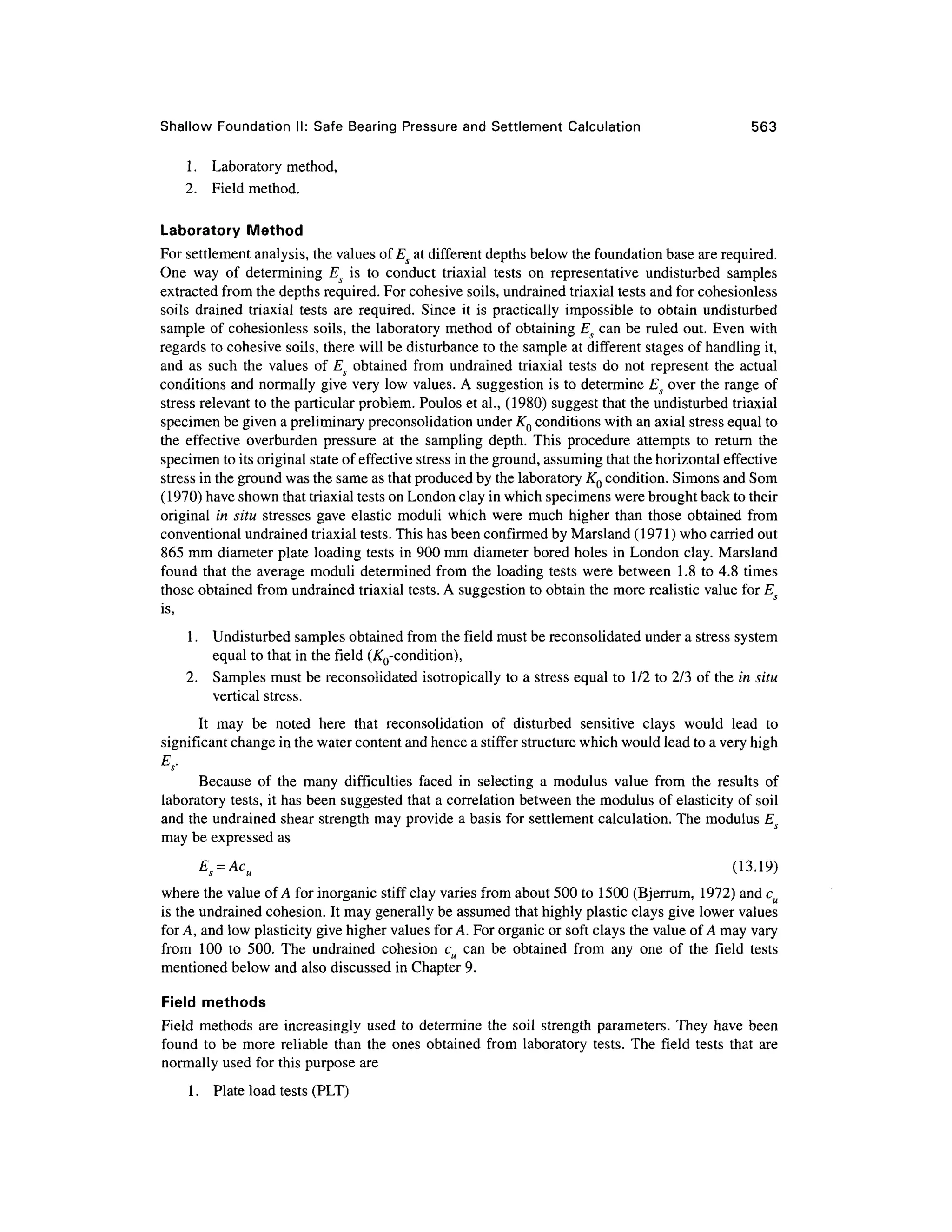 Shallow Foundatio n II : Safe Bearing Pressur e and Settlement Calculatio n 56 3
1. Laborator y method,
2. Fiel d method .
Laboratory Metho d
For settlement analysis, the values of Es at different depths below the foundation base are required.
One wa y o f determinin g Es i s t o conduc t triaxia l test s o n representativ e undisturbe d samples
extracted from the depths required. For cohesive soils, undrained triaxial tests and for cohesionless
soils draine d triaxia l tests ar e required. Sinc e i t is practically impossible t o obtai n undisturbed
sample o f cohesionless soils , the laboratory method of obtaining Es ca n be ruled out. Even with
regards to cohesive soils, there will be disturbance to the sample at different stage s of handling it,
and a s suc h th e value s of E S obtaine d fro m undraine d triaxial tests d o no t represen t th e actua l
conditions and normally give very low values. A suggestion is to determine Es over the range of
stress relevant to the particular problem. Poulos et al., (1980) suggest that the undisturbed triaxial
specimen be given a preliminary preconsolidation under KQ conditions with an axial stress equal to
the effectiv e overburde n pressur e a t the samplin g depth. This procedur e attempt s t o retur n th e
specimen to its original state of effective stress in the ground, assuming that the horizontal effective
stress in the ground was the same as that produced by the laboratory KQ condition. Simons and Som
(1970) have shown that triaxial tests on London clay in which specimens were brought back to their
original i n situ stresse s gav e elastic modul i which were muc h higher than those obtained fro m
conventional undrained triaxial tests. This has been confirmed by Marsland (1971) who carried out
865 mm diameter plate loading tests in 900 mm diameter bored holes i n London clay. Marsland
found tha t the average modul i determined fro m th e loading tests wer e between 1. 8 to 4.8 time s
those obtained from undrained triaxial tests. A suggestion to obtain the more realistic value for Es
is,
1. Undisturbe d samples obtained from the field must be reconsolidated under a stress system
equal to that in the field (^-condition),
2. Sample s must be reconsolidated isotropicall y to a stress equal to 1/ 2 to 2/3 of the in situ
vertical stress.
It ma y b e note d her e tha t reconsolidatio n o f disturbe d sensitiv e clay s woul d lea d t o
significant change in the water content and hence a stiffer structure which would lead to a very high
E,-
Because o f th e man y difficultie s face d i n selectin g a modulu s valu e fro m th e result s of
laboratory tests, it has been suggested that a correlation between the modulus of elasticity of soil
and the undrained shear strength may provide a basis for settlement calculation. The modulus E
may be expressed as
Es = Acu (13.19 )
where the value of A for inorganic stiff clay varies from about 500 to 1500 (Bjerrum , 1972 ) an d cu
is the undrained cohesion. It may generally be assumed that highly plastic clays give lower values
for A, and low plasticity give higher values for A. For organic or soft clays the value of A may vary
from 10 0 t o 500 . Th e undraine d cohesio n c u ca n be obtaine d fro m an y on e o f th e fiel d test s
mentioned below and also discussed in Chapter 9.
Field methods
Field method s ar e increasingl y used t o determine th e soil strengt h parameters. The y hav e been
found t o be mor e reliabl e tha n the ones obtaine d fro m laborator y tests . Th e fiel d test s tha t are
normally used for this purpose are
1. Plat e load tests (PLT)
 