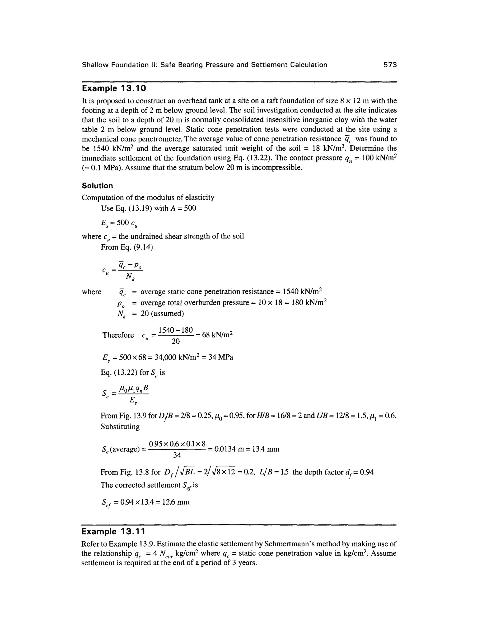 Shallow Foundatio n II: Safe Bearin g Pressur e and Settlement Calculation 57 3
Example 13.1 0
It is proposed to construct an overhead tank at a site on a raft foundation of size 8 x 1 2 m with the
footing at a depth of 2 m below ground level. The soil investigation conducted at the site indicates
that the soil to a depth of 20 m is normally consolidated insensitiv e inorganic clay with the water
table 2 m below groun d level. Stati c con e penetratio n tests wer e conducte d a t the sit e usin g a
mechanical cone penetrometer. The average value of cone penetration resistance q c wa s found to
be 154 0 kN/m 2
an d th e averag e saturate d uni t weight of the soi l = 1 8 kN/m 3
. Determin e th e
immediate settlemen t o f the foundation usin g Eq. (13.22). The contact pressure qn = 10 0 kN/m2
(= 0.1 MPa). Assume that the stratum below 20 m is incompressible.
Solution
Computation of the modulus of elasticity
Use Eq. (13. 19) with A = 500
where cu = the undrained shear strength of the soil
From Eq. (9.14)
where q c = averag e static cone penetration resistance = 1540 kN/m2
po = averag e total overburden pressure =10x18 = 1 80 kN/m2
Nk= 2 0 (assumed)
Therefore c = 154
°~18
° = 68 kN/m2
20
Es = 500 x68 =34,000 kN/m2
= 34 MPa
Eq. (13.22)forSeis
_
~
From Fig. 13.9 for DjE = 2/8 =0.25, ^0 =0.95, for HIB = 16/8 = 2 and UB= 12/8 = 1 .5, ^= 0.6.
Substituting
. 0.95x0.6x0.1x 8
Se (average) = -
=0.0134 m =13.4 m
m
From Fig. 13. 8 for D f/</BL = 2/V8xl2 = 0.2, L/ B = 1.5 the depth factor df= 0.9 4
The corrected settlemen t Sef is
S = 0.94x 1 3.4 =12.6 mm
Example 13.1 1
Refer to Example 13.9. Estimate the elastic settlement by Schmertmann's method by making use of
the relationship qc = 4 Ncor kg/cm 2
where qc = static cone penetration valu e in kg/cm2
. Assume
settlement is required at the end of a period of 3 years.
 