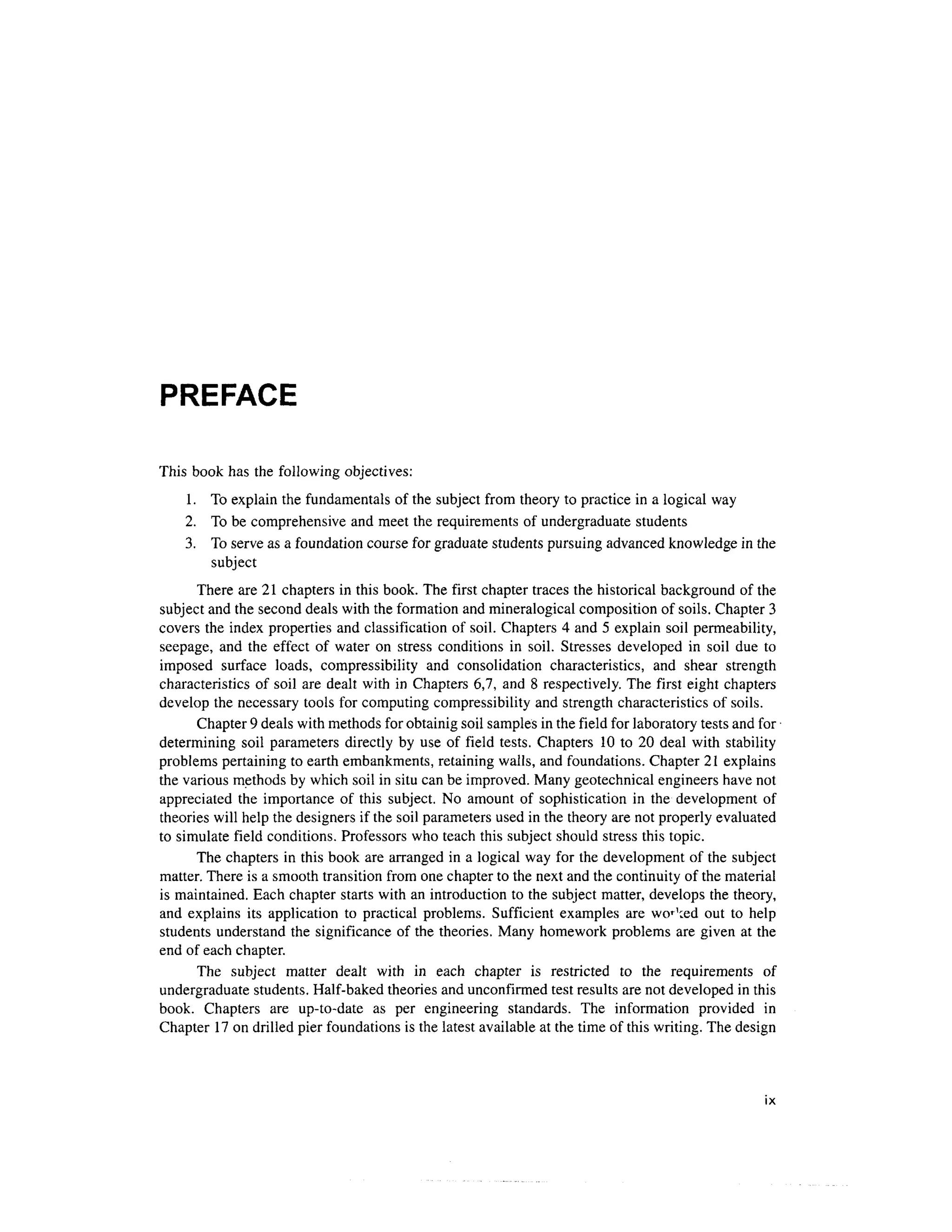 PREFACE
This book has the following objectives:
1. T o explain the fundamentals of the subject from theor y to practice in a logical wa y
2. T o be comprehensive and meet the requirements of undergraduate students
3. T o serve as a foundation course for graduate students pursuing advanced knowledge in the
subject
There ar e 21 chapters i n this book. The first chapter traces the historical background o f the
subject and the second deal s with the formation and mineralogical composition o f soils. Chapter 3
covers th e index properties an d classification of soil. Chapters 4 and 5 explain soi l permeability,
seepage, an d th e effec t o f wate r o n stres s condition s i n soil . Stresse s develope d i n soi l du e t o
imposed surfac e loads , compressibilit y an d consolidatio n characteristics , an d shea r strengt h
characteristics o f soil ar e dealt with i n Chapters 6,7 , an d 8 respectively. The firs t eigh t chapter s
develop the necessary tool s for computing compressibility and strength characteristics o f soils.
Chapter 9 deals with methods for obtainig soil samples in the field for laboratory tests and for
determining soi l parameter s directl y by us e o f fiel d tests . Chapter s 1 0 to 2 0 dea l wit h stability
problems pertaining to earth embankments, retaining walls, and foundations. Chapter 2 1 explains
the various methods by which soil in situ can be improved. Many geotechnical engineer s hav e not
appreciated th e importanc e o f thi s subject . N o amoun t of sophisticatio n in th e developmen t of
theories will help the designers if the soil parameters used in the theory are not properly evaluated
to simulate field conditions . Professors wh o teach this subject should stress this topic.
The chapter s i n this book are arranged i n a logical wa y for the development o f the subject
matter. There is a smooth transition from one chapter to the next and the continuity of the material
is maintained. Each chapter starts with an introduction to the subject matter, develops th e theory,
and explain s it s applicatio n t o practica l problems . Sufficien t example s ar e wo r1
:ed ou t t o hel p
students understand the significance of the theories. Man y homework problem s ar e given a t the
end of each chapter .
The subjec t matte r deal t wit h i n eac h chapte r i s restricte d t o th e requirement s o f
undergraduate students. Half-baked theories an d unconfirmed test results are not developed in this
book. Chapter s ar e up-to-dat e a s pe r engineerin g standards . Th e informatio n provide d i n
Chapter 1 7 on drilled pier foundations is the latest available at the time of this writing. The design
 