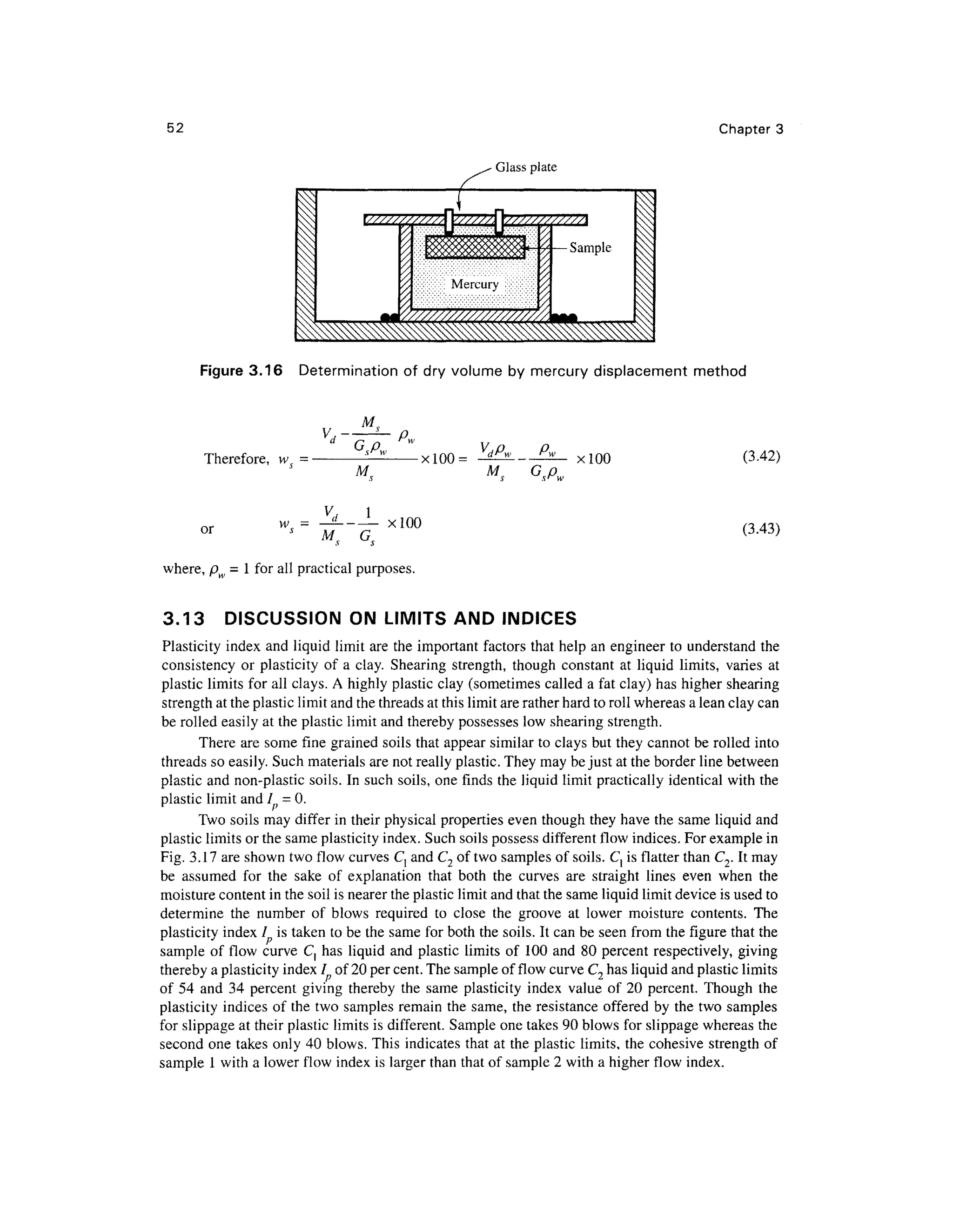 52 Chapter 3
Glass plate
Figure 3.16 Determinatio n o f dry volume by mercury displacemen t metho d
Therefore, v v= •
M
-xlOO = xlOO (3.42)
or w = -^ --
- -xlO O (3.43)
where, p = 1 for all practical purposes .
3.13 DISCUSSIO N ON LIMITS AN D INDICES
Plasticity index and liquid limit are the important factors that help an engineer to understand the
consistency o r plasticit y of a clay. Shearing strength , though constant a t liqui d limits , varie s a t
plastic limits for all clays. A highly plastic clay (sometimes calle d a fat clay) has higher shearin g
strength at the plastic limit and the threads at this limit are rather hard to roll whereas a lean clay can
be rolled easily at the plastic limit and thereby possesses lo w shearing strength.
There are some fin e graine d soils that appear simila r to clays but they cannot be rolled into
threads so easily. Such materials are not really plastic. They may be just at the border line between
plastic and non-plastic soils. In such soils, one finds th e liquid limit practically identical with the
plastic limit and 1=0.
Two soils may differ i n their physical properties eve n though they have the same liqui d and
plastic limits or the same plasticity index. Such soils possess different flow indices. For example in
Fig. 3.17 are shown two flow curves C, and C2 of two samples of soils. C } is flatter than C2. It may
be assume d fo r th e sak e o f explanatio n that bot h th e curve s ar e straigh t line s eve n whe n th e
moisture content in the soil is nearer the plastic limit and that the same liquid limit device is used to
determine th e numbe r o f blow s require d t o clos e th e groov e a t lowe r moistur e contents . Th e
plasticity index / i s taken to be the same for both the soils. It can be seen fro m the figure that the
sample o f flo w curve C , has liqui d and plastic limit s of 10 0 and 8 0 percent respectively , givin g
thereby a plasticity index / o f 20 per cent. The sample of flow curve C2 has liquid and plastic limits
of 5 4 an d 3 4 percent givin g thereb y th e sam e plasticit y index valu e of 2 0 percent . Thoug h th e
plasticity indice s of the two samples remai n the same, th e resistance offere d b y the two sample s
for slippage at their plastic limits is different. Sampl e one takes 90 blows for slippage whereas th e
second on e takes only 40 blows. This indicates that at the plastic limits, the cohesive strengt h of
sample 1 with a lower flow inde x is larger than that of sample 2 with a higher flow index .
 