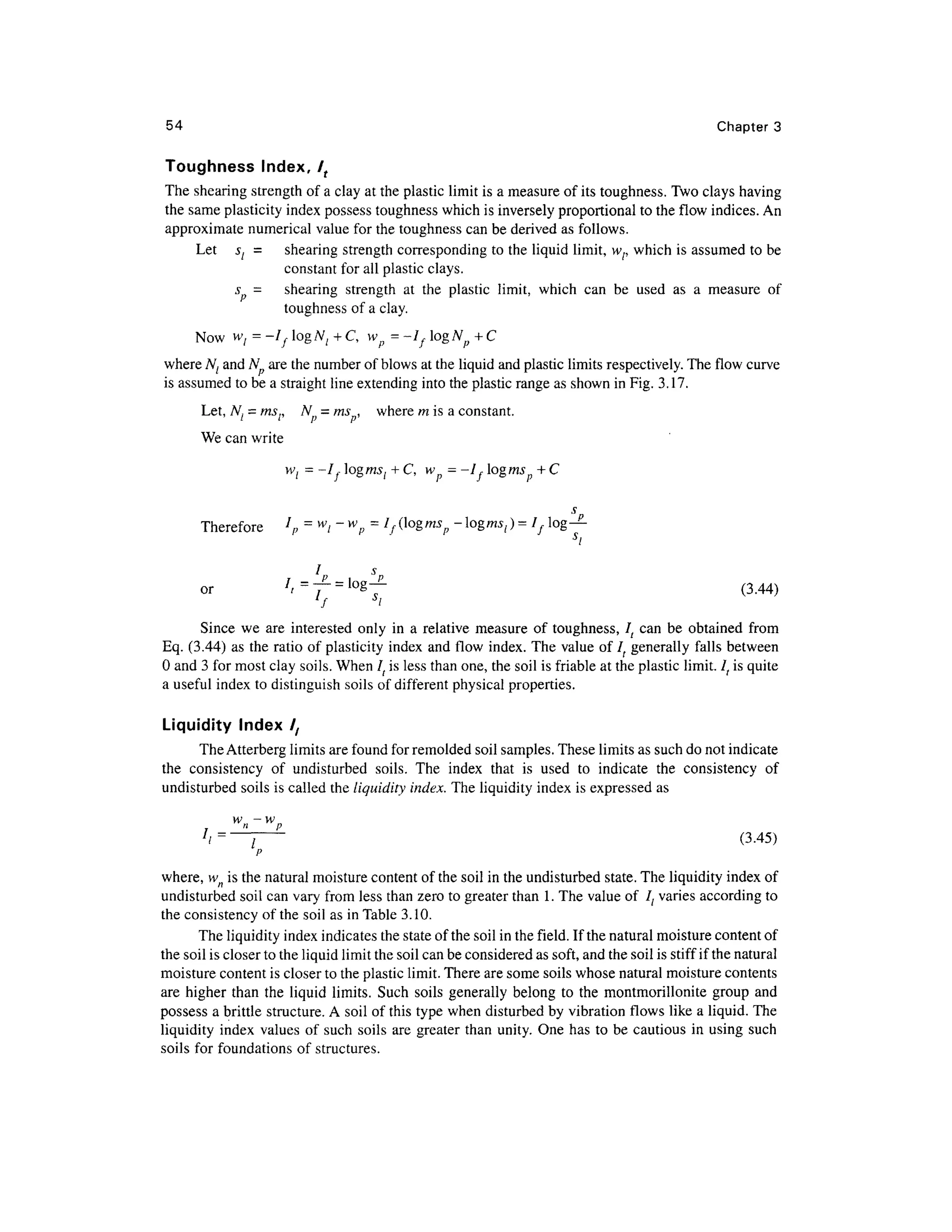 54 Chapte r 3
Toughness Index , lt
The shearing strength of a clay at the plastic limit is a measure of its toughness. Two clays having
the same plasticity index possess toughness which is inversely proportional t o the flow indices. An
approximate numerical valu e for the toughness can be derived as follows.
Let s l = shearin g strength corresponding t o the liquid limit, wf, whic h is assumed t o be
constant for all plastic clays.
s = shearin g strengt h a t th e plasti c limit , whic h ca n b e use d a s a measur e o f
toughness of a clay.
NowWj = -lf logAf , + C, w p = -If logN p + C
where N( an d N ar e the number of blows at the liquid and plastic limits respectively. The flow curve
is assumed to be a straight line extending into the plastic range as shown in Fig. 3.17.
Let, N{ = msr N } = ms , wher e m is a constant.
We can write
wl = -I,ogms[ + C,w - -I,ogms + C
Therefore l
p = w
i~w
p = If(logmsp-ogmSl)=I fog-?-
si
or t
=
T
= g
~ ( 3
-44
>
Since w e ar e interested onl y in a relative measur e o f toughness , l t can b e obtaine d fro m
Eq. (3.44) a s the ratio o f plasticity index an d flo w index . The valu e of I ( generall y fall s betwee n
0 and 3 for most clay soils. When It is less than one, the soil is friable at the plastic limit. It is quite
a useful inde x to distinguish soils of different physica l properties .
Liquidity Inde x /,
The Atterberg limits are found for remolded soi l samples. These limits as such do not indicate
the consistenc y o f undisturbe d soils . Th e inde x tha t i s use d t o indicat e th e consistenc y o f
undisturbed soils is called the liquidity index. The liquidity index is expressed a s
7
/=^—~ (3.45 )
where, wn is the natural moisture content of the soil in the undisturbed state. The liquidity index of
undisturbed soil can vary from les s than zero to greater tha n 1. The value of I { varie s according t o
the consistency o f the soil as in Table 3.10.
The liquidity index indicates the state of the soil in the field. If the natural moisture content of
the soil is closer to the liquid limit the soil can be considered a s soft, and the soil is stiff if the natural
moisture content is closer to the plastic limit. There are some soils whose natural moisture content s
are higher tha n th e liqui d limits . Such soil s generall y belon g t o the montmorillonit e grou p an d
possess a brittle structure. A soil of this type when disturbed by vibration flows like a liquid. The
liquidity inde x value s o f such soil s ar e greater tha n unity. One has t o be cautious in using such
soils fo r foundations of structures.
 