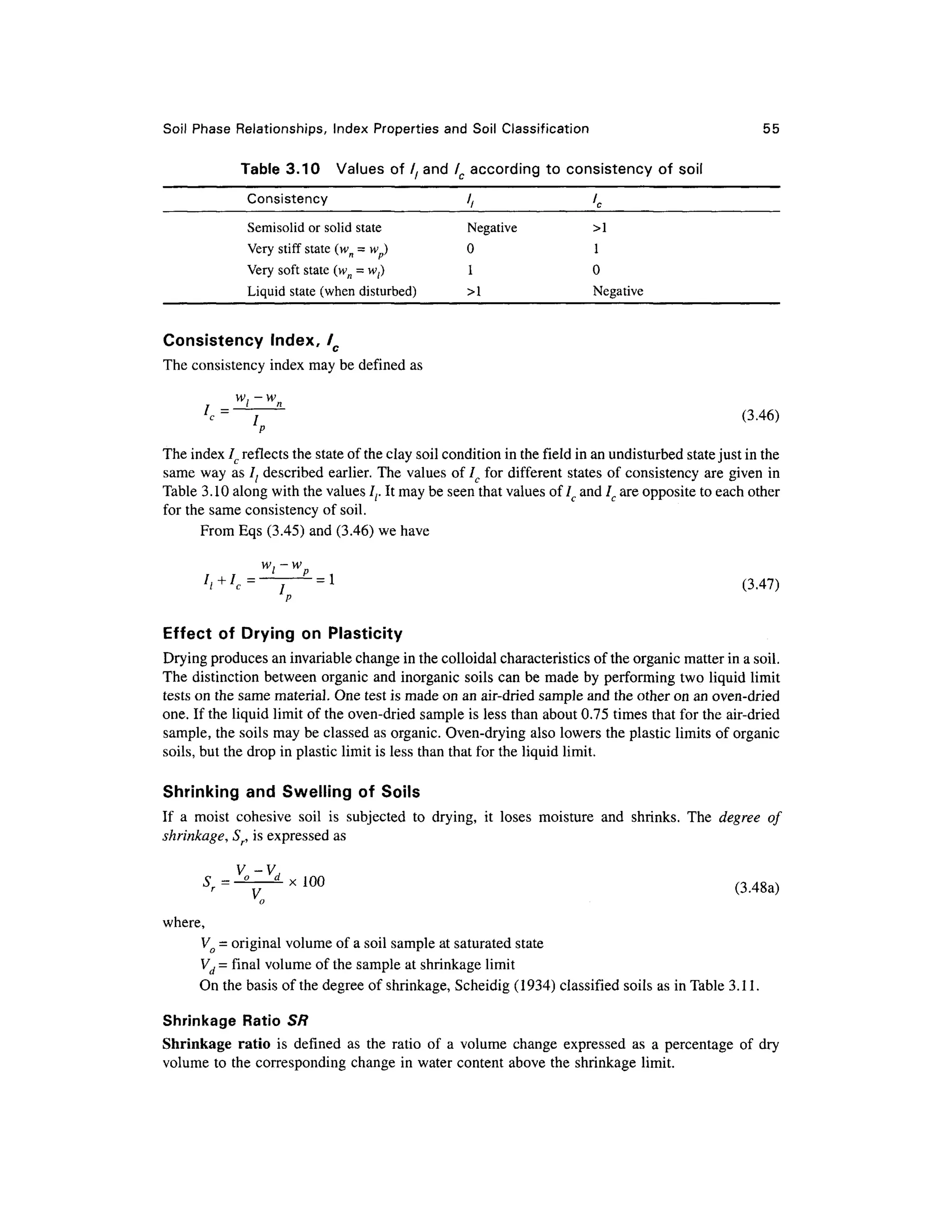 Soil Phase Relationships , Inde x Propertie s and Soil Classification 5 5
Table 3.10 Value s of / / and lc according to consistenc y o f soi l
Consistency / / l c
Semisolid or solid stat e Negativ e > 1
Very stiff stat e (wn = wp) 0 1
Very soft state (w n = wl) 1 0
Liquid stat e (whe n disturbed) > 1 Negativ e
Consistency Index , /C
The consistency index may be defined as
/ (3.46 )
p
The index lc reflects the state of the clay soil condition in the field in an undisturbed state just in the
same way as It describe d earlier . The values of / fo r different state s of consistency ar e given in
Table 3.10 along with the values Ir I t may be seen that values of 7, and Ic are opposite to each other
for the same consistency of soil.
From Eqs (3.45) and (3.46) we have
wl — w
I
i+I
c= j P
= l
(3.47 )
p
Effect o f Dryin g o n Plasticity
Drying produces an invariable change in the colloidal characteristics of the organic matter in a soil.
The distinction between organi c and inorganic soils can be made by performing tw o liquid limit
tests on the same material. On e test is made on an air-dried sample and the other on an oven-drie d
one. If the liquid limit of the oven-dried sample is less than about 0.75 times that for the air-dried
sample, the soils may be classed a s organic. Oven-drying also lowers the plastic limits of organic
soils, but the drop in plastic limit is less than that for the liquid limit.
Shrinking an d Swelling o f Soil s
If a mois t cohesiv e soi l i s subjecte d t o drying , it lose s moistur e an d shrinks . Th e degree o f
shrinkage, S , is expressed a s
. , = - x (3.48a )
o
where,
Vo = original volume of a soil sample at saturated state
Vd = final volume of the sample at shrinkage limit
On the basis of the degree of shrinkage, Scheidig (1934) classified soils as in Table 3.11.
Shrinkage Rati o SR
Shrinkage rati o i s define d a s th e rati o o f a volum e change expresse d a s a percentage o f dry
volume to the corresponding change in water content above the shrinkage limit .
 
