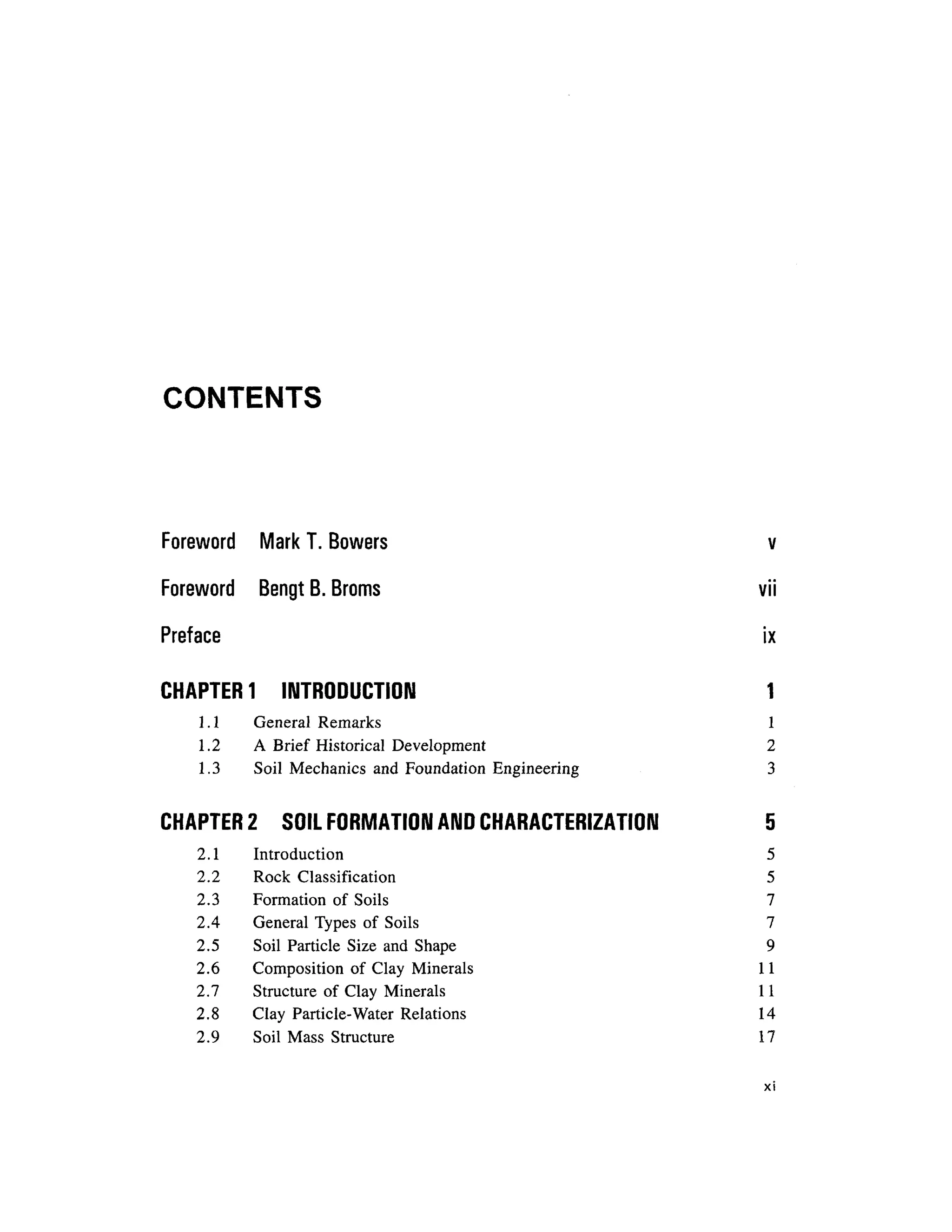 CONTENTS
Foreword Mar k T . Bowers v
Foreword Beng t B. Broms vi i
Preface i x
CHAPTER 1 INTRODUCTIO N 1
1.1 Genera l Remark s 1
1.2 A Brief Historica l Developmen t 2
1.3 Soi l Mechanic s an d Foundation Engineerin g 3
CHAPTER 2 SOI L FORMATION AND CHARACTERIZATION 5
2.1 Introductio n 5
2.2 Roc k Classificatio n 5
2.3 Formatio n o f Soil s 7
2.4 Genera l Type s o f Soil s 7
2.5 Soi l Particl e Siz e an d Shape 9
2.6 Compositio n o f Cla y Mineral s 1 1
2.7 Structur e of Clay Minerals 1 1
2.8 Cla y Particle-Wate r Relation s 1 4
2.9 Soi l Mass Structur e 1 7
XI
 