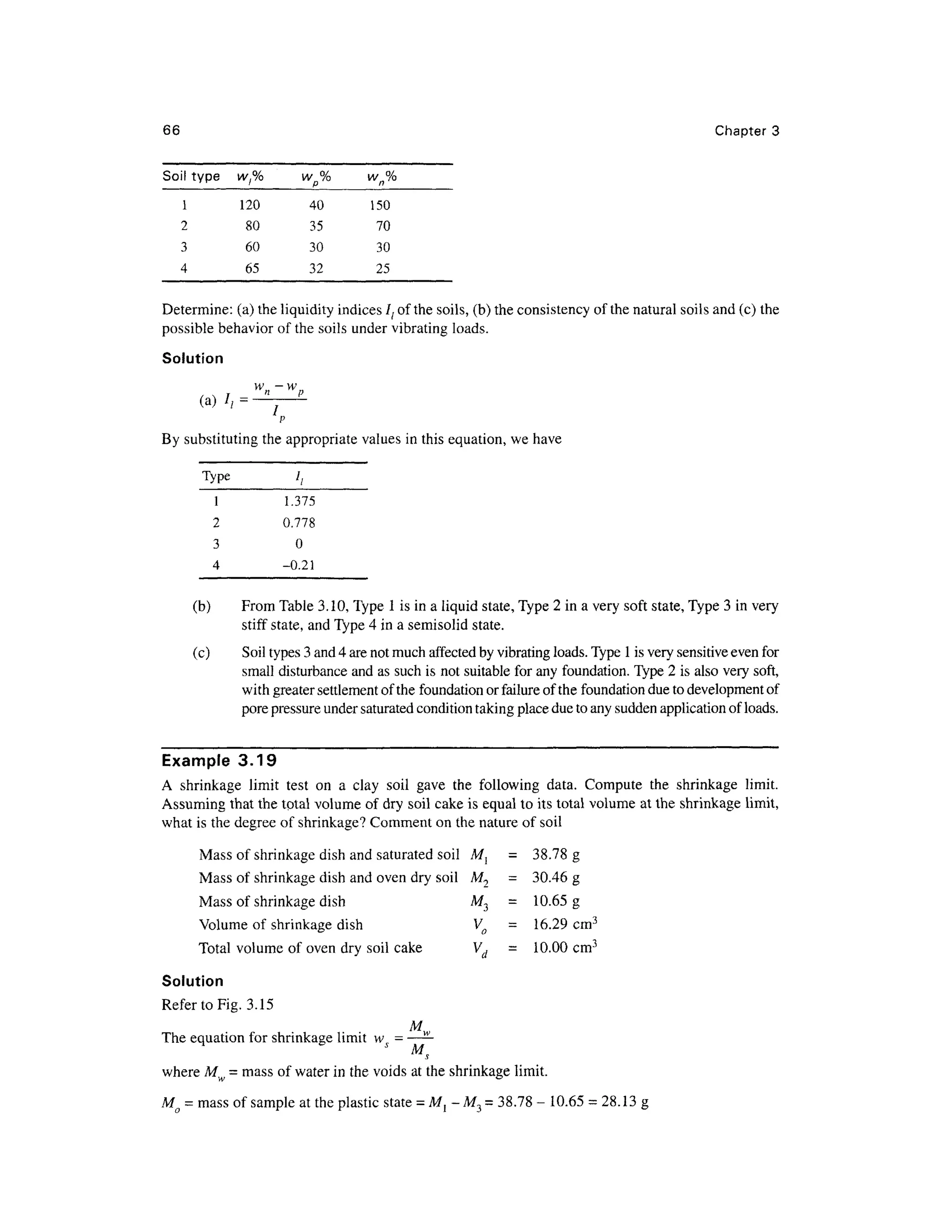 66 Chapte r 3
Soil typ e
1
2
3
4
w,%
120
80
60
65
wp%
40
35
30
32
wn%
150
70
30
25
Determine: (a) the liquidity indices lt of the soils, (b) the consistency o f the natural soils and (c) the
possible behavio r of the soils under vibrating loads.
Solution
(a) / , =
/
By substituting the appropriate values in this equation, we have
Type
1
2
3
4
I,
1.375
0.778
0
-0.21
(b) Fro m Table 3.10, Type 1 is in a liquid state, Type 2 in a very soft state, Type 3 in very
stiff state , and Type 4 in a semisolid state .
(c) Soi l types 3 and 4 are not much affected by vibrating loads. Type 1 is very sensitive even for
small disturbance and as such is not suitable for any foundation. Type 2 is also very soft ,
with greater settlement of the foundation or failure of the foundation due to development of
pore pressure under saturated condition taking place due to any sudden application of loads.
Example 3.1 9
A shrinkag e limi t tes t o n a cla y soi l gav e th e followin g data . Comput e th e shrinkag e limit .
Assuming tha t the total volume of dry soil cake is equal t o its total volume a t the shrinkage limit ,
what is the degree o f shrinkage? Comment on the nature of soil
Mass of shrinkage dish and saturated soil M ,
= 38.7 8 g
Mass of shrinkage dish and oven dry soil M 2
= 30.4 6 g
Mass o f shrinkage dish M 3
= 10.6 5 g
Volume of shrinkage dish V o - 16.2 9 cm 3
Total volum e of oven dry soil cak e V d - 10.0 0 cm 3
Solution
Refer to Fig. 3.1 5
M
The equation for shrinkage limi t w s = ——
where Mw = mass of water in the voids at the shrinkage limit.
Mo = mass of sample at the plastic state = Ml -M 3 = 38.78- 10.65 = 28.13 g
 