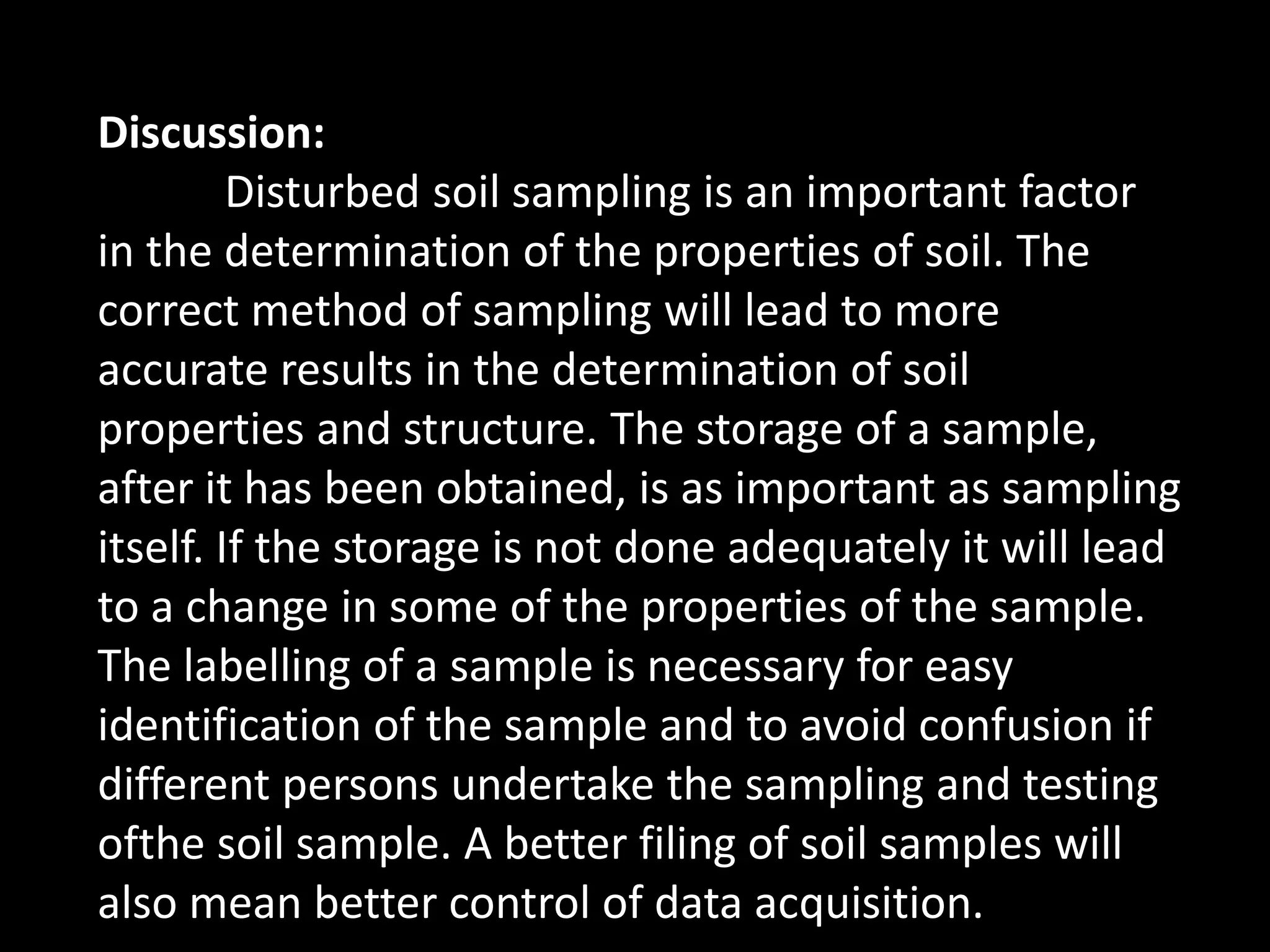 Discussion:
Disturbed soil sampling is an important factor
in the determination of the properties of soil. The
correct method of sampling will lead to more
accurate results in the determination of soil
properties and structure. The storage of a sample,
after it has been obtained, is as important as sampling
itself. If the storage is not done adequately it will lead
to a change in some of the properties of the sample.
The labelling of a sample is necessary for easy
identification of the sample and to avoid confusion if
different persons undertake the sampling and testing
ofthe soil sample. A better filing of soil samples will
also mean better control of data acquisition.
 