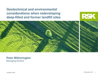 Copyright of RSK
Geotechnical and environmental
considerations when redeveloping
deep-filled and former landfill sites
24 December 2014 1
Peter Witherington
Managing Director
 
