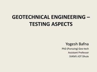 GEOTECHNICAL ENGINEERING –
TESTING ASPECTS
Yogesh Bafna
PhD (Pursuing) Geo-tech
Assistant Professor
SVKM’s IOT Dhule
 