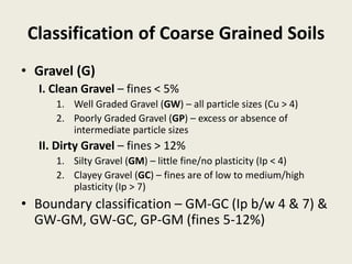 Classification of Coarse Grained Soils
• Gravel (G)
I. Clean Gravel – fines < 5%
1. Well Graded Gravel (GW) – all particle sizes (Cu > 4)
2. Poorly Graded Gravel (GP) – excess or absence of
intermediate particle sizes
II. Dirty Gravel – fines > 12%
1. Silty Gravel (GM) – little fine/no plasticity (Ip < 4)
2. Clayey Gravel (GC) – fines are of low to medium/high
plasticity (Ip > 7)
• Boundary classification – GM-GC (Ip b/w 4 & 7) &
GW-GM, GW-GC, GP-GM (fines 5-12%)
 