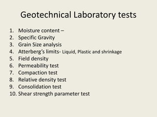 Geotechnical Laboratory tests
1. Moisture content –
2. Specific Gravity
3. Grain Size analysis
4. Atterberg’s limits- Liquid, Plastic and shrinkage
5. Field density
6. Permeability test
7. Compaction test
8. Relative density test
9. Consolidation test
10. Shear strength parameter test
 