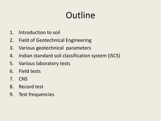 Outline
1. Introduction to soil
2. Field of Geotechnical Engineering
3. Various geotechnical parameters
4. Indian standard soil classification system (ISCS)
5. Various laboratory tests
6. Field tests
7. CNS
8. Record test
9. Test frequencies
 