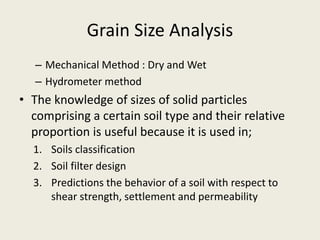 Grain Size Analysis
– Mechanical Method : Dry and Wet
– Hydrometer method
• The knowledge of sizes of solid particles
comprising a certain soil type and their relative
proportion is useful because it is used in;
1. Soils classification
2. Soil filter design
3. Predictions the behavior of a soil with respect to
shear strength, settlement and permeability
 