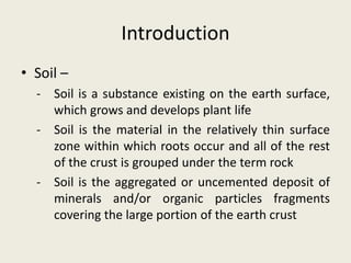Introduction
• Soil –
- Soil is a substance existing on the earth surface,
which grows and develops plant life
- Soil is the material in the relatively thin surface
zone within which roots occur and all of the rest
of the crust is grouped under the term rock
- Soil is the aggregated or uncemented deposit of
minerals and/or organic particles fragments
covering the large portion of the earth crust
 