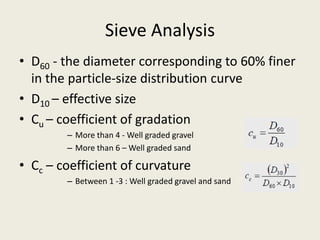 Sieve Analysis
• D60 - the diameter corresponding to 60% finer
in the particle-size distribution curve
• D10 – effective size
• Cu – coefficient of gradation
– More than 4 - Well graded gravel
– More than 6 – Well graded sand
• Cc – coefficient of curvature
– Between 1 -3 : Well graded gravel and sand
 
