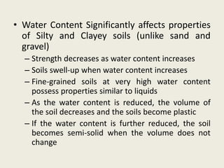 • Water Content Significantly affects properties
of Silty and Clayey soils (unlike sand and
gravel)
– Strength decreases as water content increases
– Soils swell-up when water content increases
– Fine-grained soils at very high water content
possess properties similar to liquids
– As the water content is reduced, the volume of
the soil decreases and the soils become plastic
– If the water content is further reduced, the soil
becomes semi-solid when the volume does not
change
 