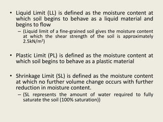 • Liquid Limit (LL) is defined as the moisture content at
which soil begins to behave as a liquid material and
begins to flow
– (Liquid limit of a fine-grained soil gives the moisture content
at which the shear strength of the soil is approximately
2.5kN/m2)
• Plastic Limit (PL) is defined as the moisture content at
which soil begins to behave as a plastic material
• Shrinkage Limit (SL) is defined as the moisture content
at which no further volume change occurs with further
reduction in moisture content.
– (SL represents the amount of water required to fully
saturate the soil (100% saturation))
 
