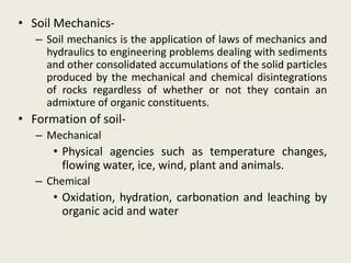 • Soil Mechanics-
– Soil mechanics is the application of laws of mechanics and
hydraulics to engineering problems dealing with sediments
and other consolidated accumulations of the solid particles
produced by the mechanical and chemical disintegrations
of rocks regardless of whether or not they contain an
admixture of organic constituents.
• Formation of soil-
– Mechanical
• Physical agencies such as temperature changes,
flowing water, ice, wind, plant and animals.
– Chemical
• Oxidation, hydration, carbonation and leaching by
organic acid and water
 