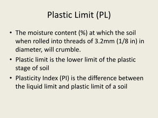 Plastic Limit (PL)
• The moisture content (%) at which the soil
when rolled into threads of 3.2mm (1/8 in) in
diameter, will crumble.
• Plastic limit is the lower limit of the plastic
stage of soil
• Plasticity Index (PI) is the difference between
the liquid limit and plastic limit of a soil
 