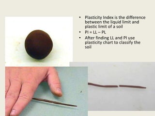 • Plasticity Index is the difference
between the liquid limit and
plastic limit of a soil
• PI = LL – PL
• After finding LL and PI use
plasticity chart to classify the
soil
 