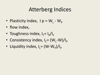 Atterberg Indices
• Plasticity index, I p = WL - WP
• flow index,
• Toughness index, IT= IP/IF
• Consistency index, IC= (WL-W)/IP
• Liquidity index, IL= (W-WP)/IP
 