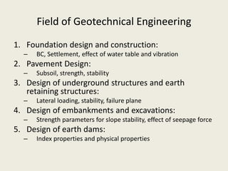 Field of Geotechnical Engineering
1. Foundation design and construction:
– BC, Settlement, effect of water table and vibration
2. Pavement Design:
– Subsoil, strength, stability
3. Design of underground structures and earth
retaining structures:
– Lateral loading, stability, failure plane
4. Design of embankments and excavations:
– Strength parameters for slope stability, effect of seepage force
5. Design of earth dams:
– Index properties and physical properties
 