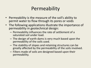 Permeability
• Permeability is the measure of the soil’s ability to
permit water to flow through its pores or voids
• The following applications illustrate the importance of
permeability in geotechnical design:
– Permeability influences the rate of settlement of a
saturated soil under load.
– The design of earth dams is very much based upon the
permeability of the soils used.
– The stability of slopes and retaining structures can be
greatly affected by the permeability of the soils involved.
– Filters made of soils are designed based upon their
permeability.
 