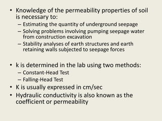• Knowledge of the permeability properties of soil
is necessary to:
– Estimating the quantity of underground seepage
– Solving problems involving pumping seepage water
from construction excavation
– Stability analyses of earth structures and earth
retaining walls subjected to seepage forces
• k is determined in the lab using two methods:
– Constant-Head Test
– Falling-Head Test
• K is usually expressed in cm/sec
• Hydraulic conductivity is also known as the
coefficient or permeability
 