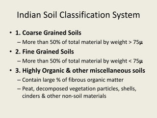 Indian Soil Classification System
• 1. Coarse Grained Soils
– More than 50% of total material by weight > 75μ
• 2. Fine Grained Soils
– More than 50% of total material by weight < 75μ
• 3. Highly Organic & other miscellaneous soils
– Contain large % of fibrous organic matter
– Peat, decomposed vegetation particles, shells,
cinders & other non-soil materials
 