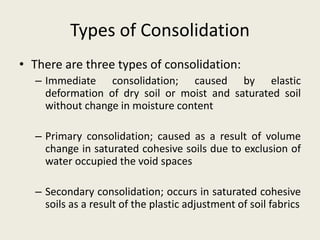Types of Consolidation
• There are three types of consolidation:
– Immediate consolidation; caused by elastic
deformation of dry soil or moist and saturated soil
without change in moisture content
– Primary consolidation; caused as a result of volume
change in saturated cohesive soils due to exclusion of
water occupied the void spaces
– Secondary consolidation; occurs in saturated cohesive
soils as a result of the plastic adjustment of soil fabrics
 