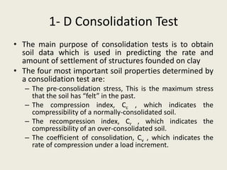 1- D Consolidation Test
• The main purpose of consolidation tests is to obtain
soil data which is used in predicting the rate and
amount of settlement of structures founded on clay
• The four most important soil properties determined by
a consolidation test are:
– The pre-consolidation stress, This is the maximum stress
that the soil has “felt” in the past.
– The compression index, Cc , which indicates the
compressibility of a normally-consolidated soil.
– The recompression index, Cr , which indicates the
compressibility of an over-consolidated soil.
– The coefficient of consolidation, Cv , which indicates the
rate of compression under a load increment.
 