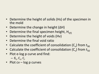 • Determine the height of solids (Hs) of the specimen in
the mold
• Determine the change in height (∆H)
• Determine the final specimen height, Ht(f)
• Determine the height of voids (Hv)
• Determine the final void ratio
• Calculate the coefficient of consolidation (Cv) from t90
• Calculate the coefficient of consolidation (Cv) from t50
• Plot e-log p curve and find:
– бc, Cc, Cr
• Plot cv – log p curves
 