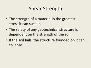 Shear Strength
• The strength of a material is the greatest
stress it can sustain
• The safety of any geotechnical structure is
dependent on the strength of the soil
• If the soil fails, the structure founded on it can
collapse
 