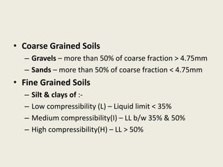 • Coarse Grained Soils
– Gravels – more than 50% of coarse fraction > 4.75mm
– Sands – more than 50% of coarse fraction < 4.75mm
• Fine Grained Soils
– Silt & clays of :-
– Low compressibility (L) – Liquid limit < 35%
– Medium compressibility(I) – LL b/w 35% & 50%
– High compressibility(H) – LL > 50%
 