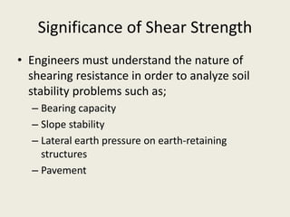 Significance of Shear Strength
• Engineers must understand the nature of
shearing resistance in order to analyze soil
stability problems such as;
– Bearing capacity
– Slope stability
– Lateral earth pressure on earth-retaining
structures
– Pavement
 