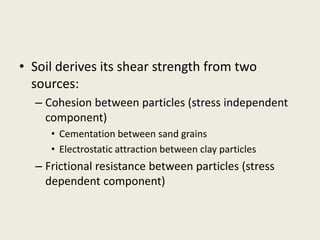 • Soil derives its shear strength from two
sources:
– Cohesion between particles (stress independent
component)
• Cementation between sand grains
• Electrostatic attraction between clay particles
– Frictional resistance between particles (stress
dependent component)
 