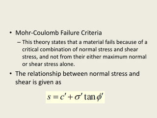 • Mohr-Coulomb Failure Criteria
– This theory states that a material fails because of a
critical combination of normal stress and shear
stress, and not from their either maximum normal
or shear stress alone.
• The relationship between normal stress and
shear is given as
 