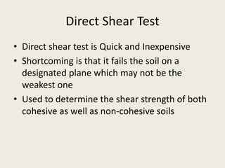 Direct Shear Test
• Direct shear test is Quick and Inexpensive
• Shortcoming is that it fails the soil on a
designated plane which may not be the
weakest one
• Used to determine the shear strength of both
cohesive as well as non-cohesive soils
 