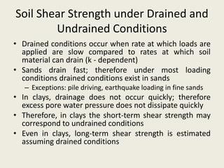 Soil Shear Strength under Drained and
Undrained Conditions
• Drained conditions occur when rate at which loads are
applied are slow compared to rates at which soil
material can drain (k - dependent)
• Sands drain fast; therefore under most loading
conditions drained conditions exist in sands
– Exceptions: pile driving, earthquake loading in fine sands
• In clays, drainage does not occur quickly; therefore
excess pore water pressure does not dissipate quickly
• Therefore, in clays the short-term shear strength may
correspond to undrained conditions
• Even in clays, long-term shear strength is estimated
assuming drained conditions
 