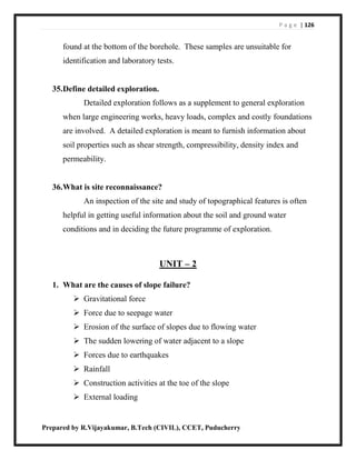 P a g e | 126
Prepared by R.Vijayakumar, B.Tech (CIVIL), CCET, Puducherry
found at the bottom of the borehole. These samples are unsuitable for
identification and laboratory tests.
35.Define detailed exploration.
Detailed exploration follows as a supplement to general exploration
when large engineering works, heavy loads, complex and costly foundations
are involved. A detailed exploration is meant to furnish information about
soil properties such as shear strength, compressibility, density index and
permeability.
36.What is site reconnaissance?
An inspection of the site and study of topographical features is often
helpful in getting useful information about the soil and ground water
conditions and in deciding the future programme of exploration.
UNIT – 2
1. What are the causes of slope failure?
 Gravitational force
 Force due to seepage water
 Erosion of the surface of slopes due to flowing water
 The sudden lowering of water adjacent to a slope
 Forces due to earthquakes
 Rainfall
 Construction activities at the toe of the slope
 External loading
 