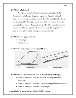P a g e | 127
Prepared by R.Vijayakumar, B.Tech (CIVIL), CCET, Puducherry
2. What is called slope?
An exposed ground surface that stands at an angle (i) with the
horizontal is called slope. Slopes are required in the construction of
highway and railway embankments, earth dams, levees and canals. These
are constructed by sloping the lateral faces of the soil because slopes are
generally less expensive than constructing walls. Slopes can be natural or
manmade. When the ground surface is not horizontal a component of
gravity will try to move the sloping soil mass downwards.
3. What are the types of slopes?
 Finite slopes
 Infinite slopes
4. Draw the translational and compound failure.
5. What are the factors of safety used in stability analysis of slopes?
 Factor of safety with respect to cohesion assuming to be fully
mobilized
 Factor of safety with respect to friction assuming to be fully mobilized
 Factor of safety with respect to shear strength
 
