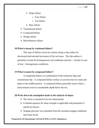 P a g e | 132
Prepared by R.Vijayakumar, B.Tech (CIVIL), CCET, Puducherry
 Slope failure
o Face failure
o Toe failure
 Base failure
 Translational failure
 Compound failure
 Wedge failure
 Miscellaneous failure
18.What is meant by rotational failure?
This type of failure occurs by rotation along a slip surface by
downward and outward movement of the soil mass. The slip surface is
generally circular for homogeneous soil conditions and non – circular in case
of non – homogeneous conditions.
19.What is meant by compound failure?
A compound failure is a combination of the rotational slips and
translational slip. A compound failure surface is curved at the two ends and
plane in the middle portion. A compound failure generally occurs when a
hard stratum exists at considerable depth below the toe.
20.Write down the assumption made in the analysis of slopes.
 The stress is assumed to be two dimensional.
 Coulomb equation for shear strength is applicable and parameters C
and Ф are known.
 Seepage pressure was estimated from the assumed seepage conditions
and water levels.
 