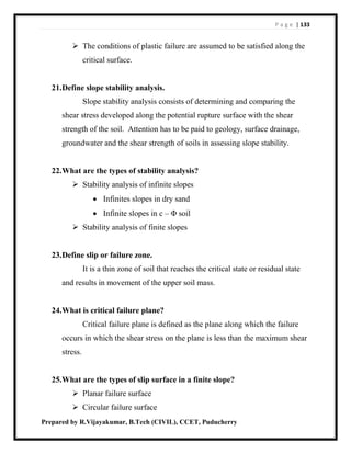 P a g e | 133
Prepared by R.Vijayakumar, B.Tech (CIVIL), CCET, Puducherry
 The conditions of plastic failure are assumed to be satisfied along the
critical surface.
21.Define slope stability analysis.
Slope stability analysis consists of determining and comparing the
shear stress developed along the potential rupture surface with the shear
strength of the soil. Attention has to be paid to geology, surface drainage,
groundwater and the shear strength of soils in assessing slope stability.
22.What are the types of stability analysis?
 Stability analysis of infinite slopes
 Infinites slopes in dry sand
 Infinite slopes in c – Φ soil
 Stability analysis of finite slopes
23.Define slip or failure zone.
It is a thin zone of soil that reaches the critical state or residual state
and results in movement of the upper soil mass.
24.What is critical failure plane?
Critical failure plane is defined as the plane along which the failure
occurs in which the shear stress on the plane is less than the maximum shear
stress.
25.What are the types of slip surface in a finite slope?
 Planar failure surface
 Circular failure surface
 