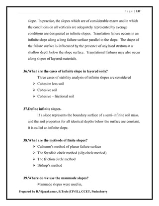 P a g e | 137
Prepared by R.Vijayakumar, B.Tech (CIVIL), CCET, Puducherry
slope. In practice, the slopes which are of considerable extent and in which
the conditions on all verticals are adequately represented by average
conditions are designated as infinite slopes. Translation failure occurs in an
infinite slope along a long failure surface parallel to the slope. The shape of
the failure surface is influenced by the presence of any hard stratum at a
shallow depth below the slope surface. Translational failures may also occur
along slopes of layered materials.
36.What are the cases of infinite slope in layered soils?
Three cases of stability analysis of infinite slopes are considered
 Cohesion less soil
 Cohesive soil
 Cohesive – frictional soil
37.Define infinite slopes.
If a slope represents the boundary surface of a semi-infinite soil mass,
and the soil properties for all identical depths below the surface are constant,
it is called an infinite slope.
38.What are the methods of finite slopes?
 Culmann’s method of planar failure surface
 The Swedish circle method (slip circle method)
 The friction circle method
 Bishop’s method
39.Where do we use the manmade slopes?
Manmade slopes were used in,
 