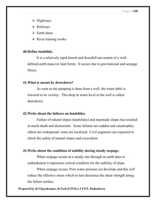P a g e | 138
Prepared by R.Vijayakumar, B.Tech (CIVIL), CCET, Puducherry
 Highways
 Railways
 Earth dams
 River training works
40.Define landslide.
It is a relatively rapid lateral and downhill movement of a well-
defined earth mass (or land form). It occurs due to gravitational and seepage
forces.
41.What is meant by drawdown?
As soon as the pumping is done from a well, the water table is
lowered in its vicinity. This drop in water level in the well is called
drawdown.
42.Write about the failures on landslides.
Failure of natural slopes (landslides) and manmade slopes has resulted
in much death and destruction. Some failures are sudden and catastrophic;
others are widespread: some are localized. Civil engineers are expected to
check the safety of natural slopes and excavation.
43.Write about the condition of stability during steady seepage.
When seepage occurs at a steady rate through an earth dam or
embankment it represents critical condition for the stability of slope.
When seepage occurs, Pore water pressure (u) develops and this will
reduce the effective stress which in turn decreases the shear strength along
the failure surface.
 