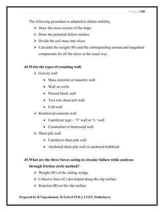 P a g e | 139
Prepared by R.Vijayakumar, B.Tech (CIVIL), CCET, Puducherry
The following procedure is adopted to obtain stability,
 Draw the cross section of the slope
 Draw the potential failure surface
 Divide the soil mass into slices
 Calculate the weight (W) and the corresponding normal and tangential
components for all the slices in the usual way.
44.Write the types of retaining wall.
 Gravity wall
 Mass concrete or masonry wall
 Wall on wells
 Precast block wall
 Two row sheet pile wall
 Crib wall
 Reinforced concrete wall
 Cantilever type – ‘T’ wall or ‘L’ wall
 Counterfort or buttressed wall
 Sheet pile wall
 Cantilever sheet pile wall
 Anchored sheet pile wall or anchored bulkhead
45.What are the three forces acting in circular failure while analyses
through friction circle method?
 Weight (W) of the sliding wedge
 Cohesive force (C) developed along the slip surface
 Reaction (R) on the slip surface
 