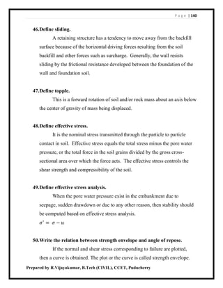 P a g e | 140
Prepared by R.Vijayakumar, B.Tech (CIVIL), CCET, Puducherry
46.Define sliding.
A retaining structure has a tendency to move away from the backfill
surface because of the horizontal driving forces resulting from the soil
backfill and other forces such as surcharge. Generally, the wall resists
sliding by the frictional resistance developed between the foundation of the
wall and foundation soil.
47.Define topple.
This is a forward rotation of soil and/or rock mass about an axis below
the center of gravity of mass being displaced.
48.Define effective stress.
It is the nominal stress transmitted through the particle to particle
contact in soil. Effective stress equals the total stress minus the pore water
pressure, or the total force in the soil grains divided by the gross cross-
sectional area over which the force acts. The effective stress controls the
shear strength and compressibility of the soil.
49.Define effective stress analysis.
When the pore water pressure exist in the embankment due to
seepage, sudden drawdown or due to any other reason, then stability should
be computed based on effective stress analysis.
𝜎′
= 𝜎 − 𝑢
50.Write the relation between strength envelope and angle of repose.
If the normal and shear stress corresponding to failure are plotted,
then a curve is obtained. The plot or the curve is called strength envelope.
 